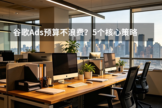 谷歌Ads预算不浪费？5个核心策略帮你省钱30%+