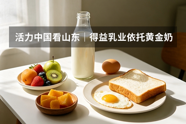 活力中国看山东｜得益乳业依托黄金奶源带助力 7.7 万农民增收