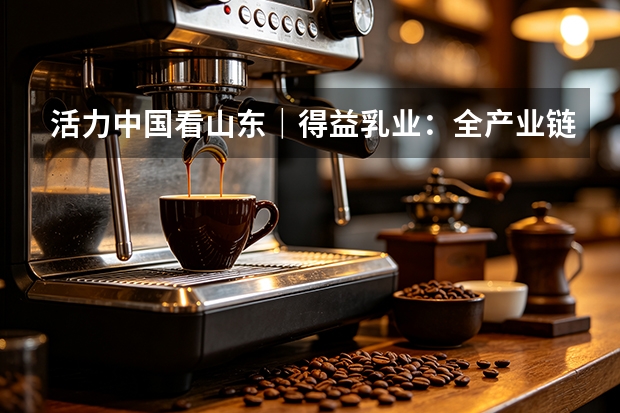活力中国看山东｜得益乳业：全产业链赋能 打造低温奶核心单品