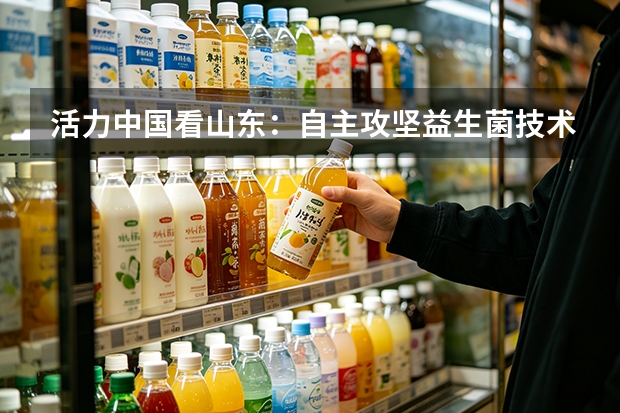 活力中国看山东：自主攻坚益生菌技术 得益乳业发力低温奶新质生产力