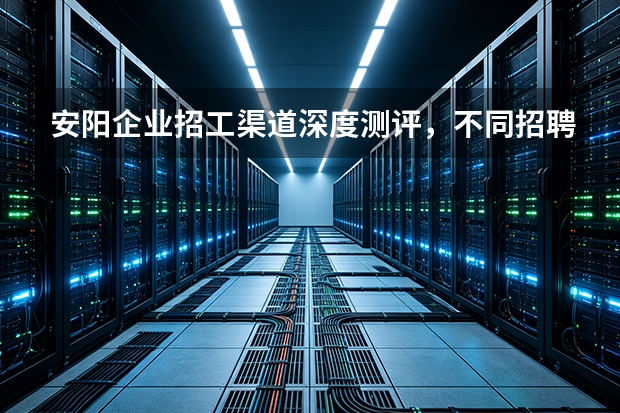 安阳企业招工渠道深度测评，不同招聘渠道投入产出差距在哪
