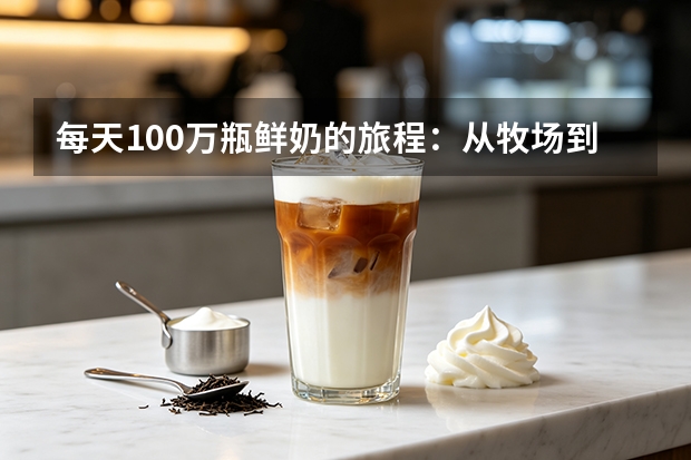 每天100万瓶鲜奶的旅程：从牧场到你家门口有多远